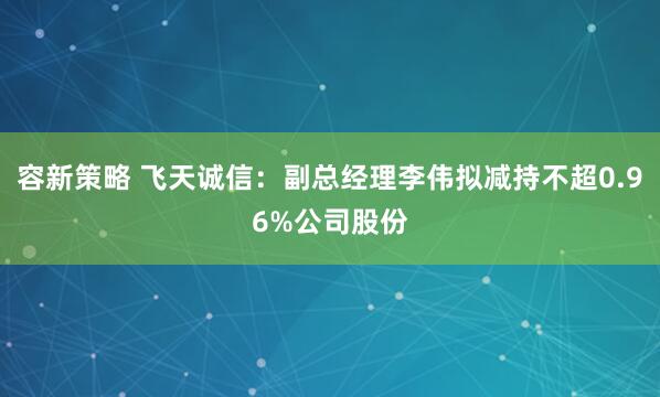 容新策略 飞天诚信：副总经理李伟拟减持不超0.96%公司股份