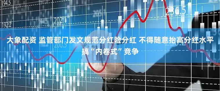 大象配资 监管部门发文规范分红险分红 不得随意抬高分红水平搞“内卷式”竞争