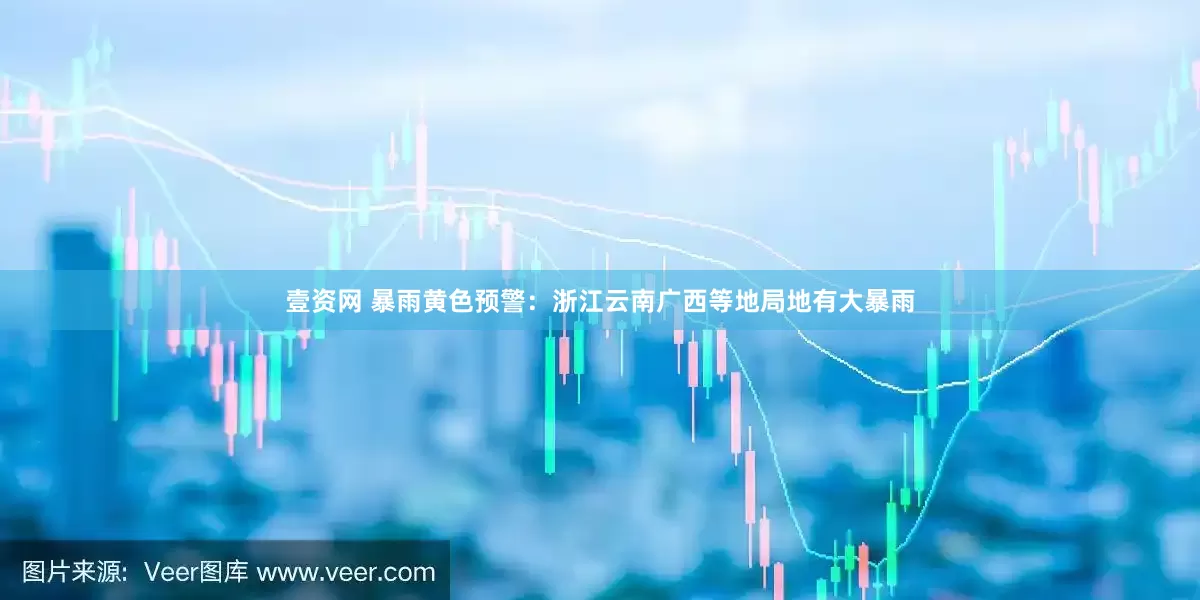 壹资网 暴雨黄色预警：浙江云南广西等地局地有大暴雨