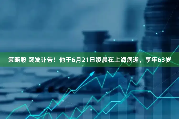策略股 突发讣告!他于6月21日凌晨在上海病逝,享年63岁