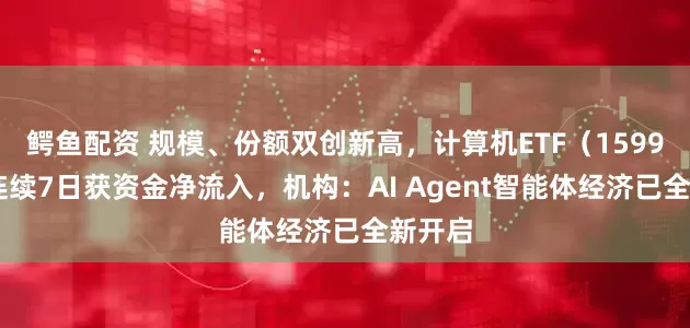 鳄鱼配资 规模、份额双创新高，计算机ETF（159998）连续7日获资金净流入，机构：AI Agent智能体经济已全新开启