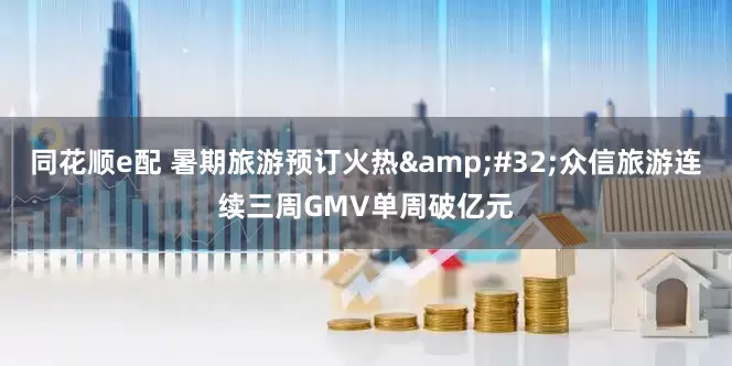 同花顺e配 暑期旅游预订火热&#32;众信旅游连续三周GMV单周破亿元