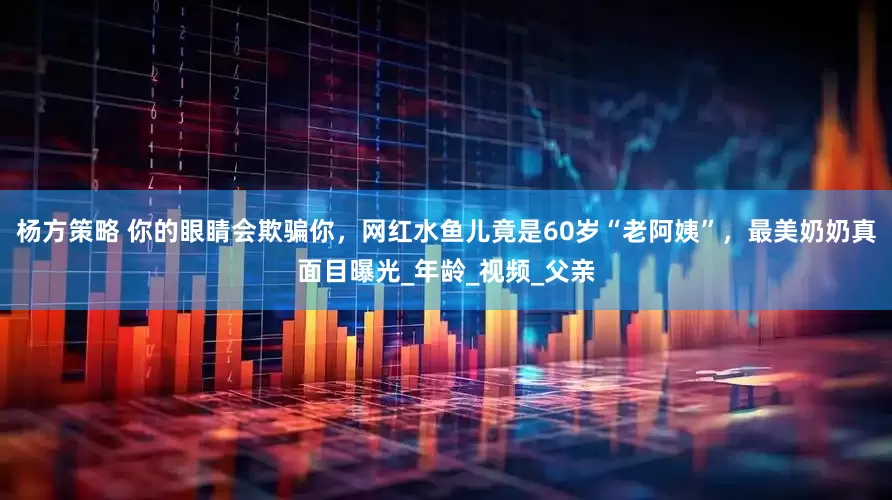 杨方策略 你的眼睛会欺骗你，网红水鱼儿竟是60岁“老阿姨”，最美奶奶真面目曝光_年龄_视频_父亲
