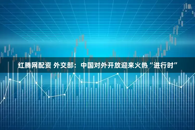 红腾网配资 外交部：中国对外开放迎来火热“进行时”