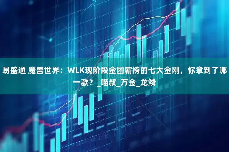 易盛通 魔兽世界：WLK现阶段金团霸榜的七大金刚，你拿到了哪一款？_喵叔_万金_龙鳞