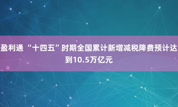 盈利通 “十四五”时期全国累计新增减税降费预计达到10.5万亿元