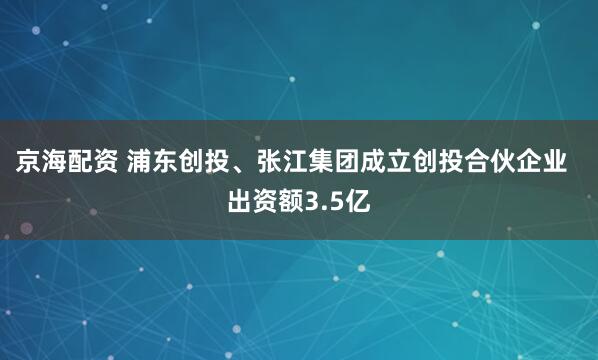 京海配资 浦东创投、张江集团成立创投合伙企业  出资额3.5亿