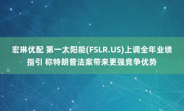 宏琳优配 第一太阳能(FSLR.US)上调全年业绩指引 称特朗普法案带来更强竞争优势