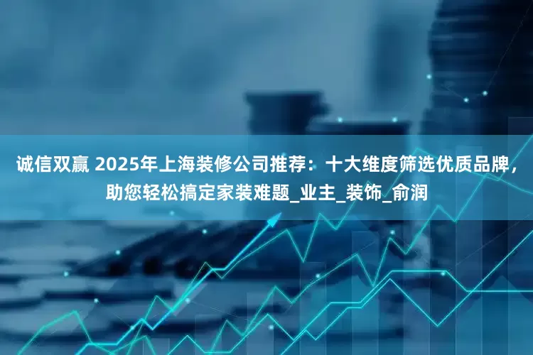 诚信双赢 2025年上海装修公司推荐：十大维度筛选优质品牌，助您轻松搞定家装难题_业主_装饰_俞润