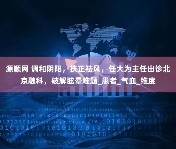 源顺网 调和阴阳，扶正祛风，任大为主任出诊北京融科，破解眩晕难题_患者_气血_维度