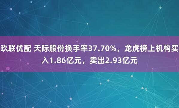 玖联优配 天际股份换手率37.70%，龙虎榜上机构买入1.86亿元，卖出2.93亿元