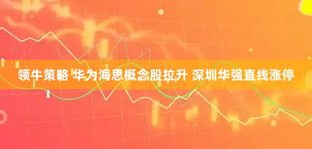 领牛策略 华为海思概念股拉升 深圳华强直线涨停