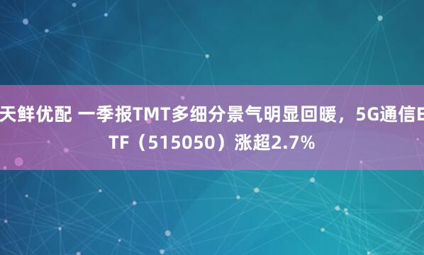 天鲜优配 一季报TMT多细分景气明显回暖，5G通信ETF（515050）涨超2.7%