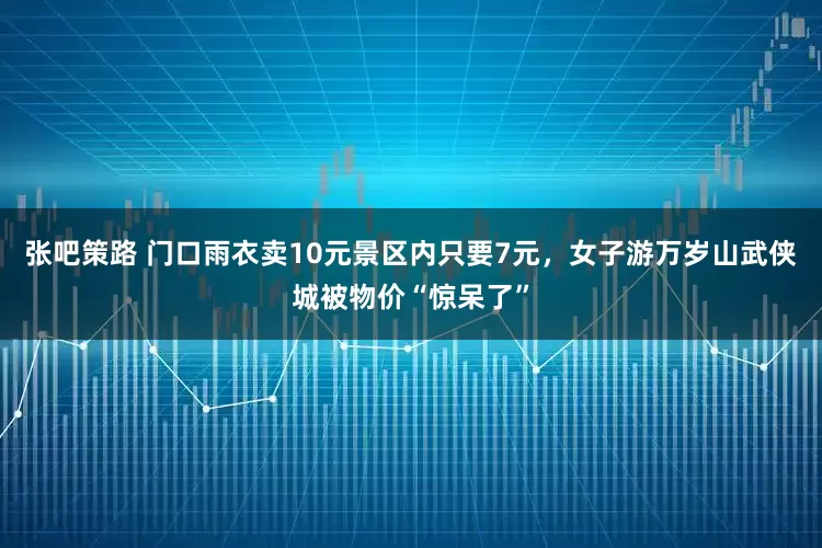 张吧策路 门口雨衣卖10元景区内只要7元，女子游万岁山武侠城被物价“惊呆了”