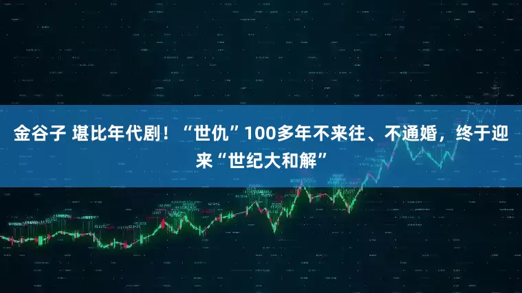 金谷子 堪比年代剧！“世仇”100多年不来往、不通婚，终于迎来“世纪大和解”
