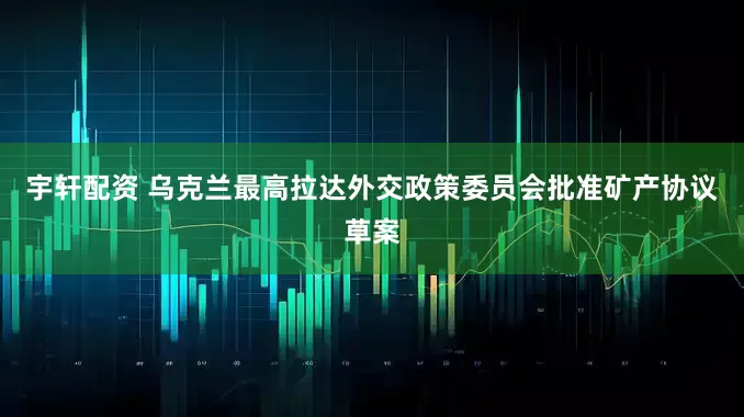 宇轩配资 乌克兰最高拉达外交政策委员会批准矿产协议草案
