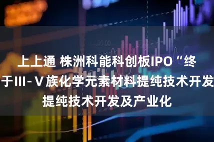 上上通 株洲科能科创板IPO“终止” 致力于Ⅲ-Ⅴ族化学元素材料提纯技术开发及产业化