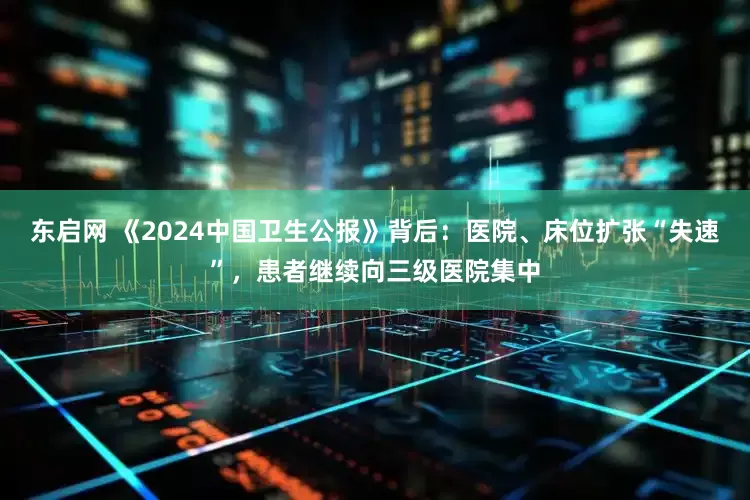 东启网 《2024中国卫生公报》背后:医院、床位扩张“失速”,患者继续向三级医院集中