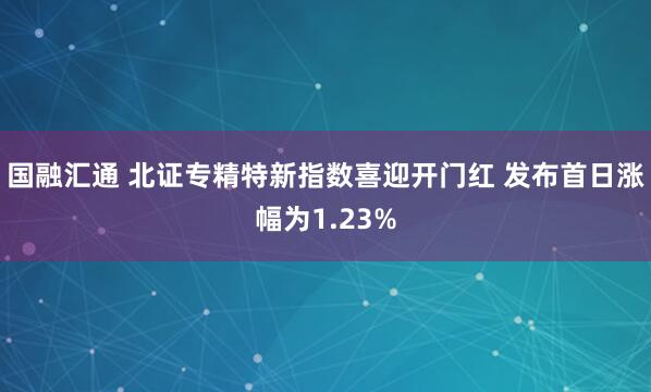 国融汇通 北证专精特新指数喜迎开门红 发布首日涨幅为1.23%