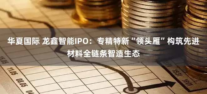华夏国际 龙鑫智能IPO：专精特新“领头雁”构筑先进材料全链条智造生态
