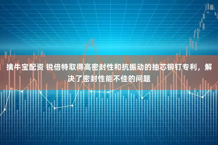 擒牛宝配资 锐倍特取得高密封性和抗振动的抽芯铆钉专利，解决了密封性能不佳的问题