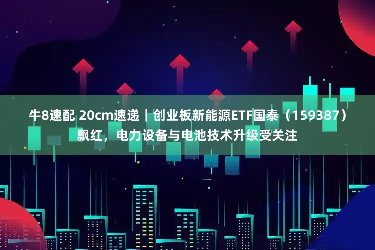 牛8速配 20cm速递｜创业板新能源ETF国泰（159387）飘红，电力设备与电池技术升级受关注