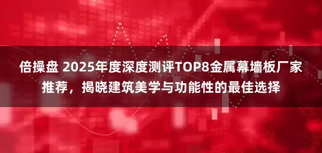 倍操盘 2025年度深度测评TOP8金属幕墙板厂家推荐，揭晓建筑美学与功能性的最佳选择