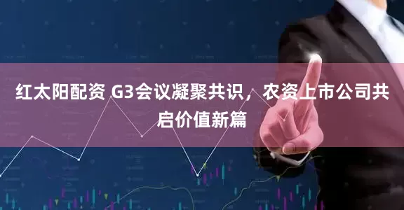 红太阳配资 G3会议凝聚共识，农资上市公司共启价值新篇