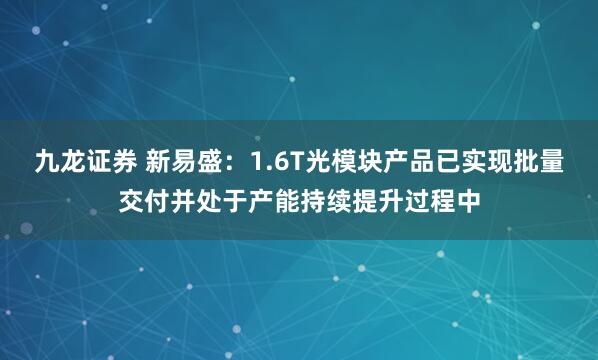 九龙证券 新易盛：1.6T光模块产品已实现批量交付并处于产能持续提升过程中